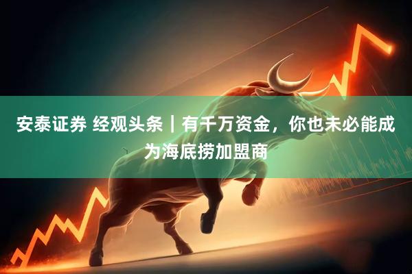 安泰证券 经观头条｜有千万资金，你也未必能成为海底捞加盟商