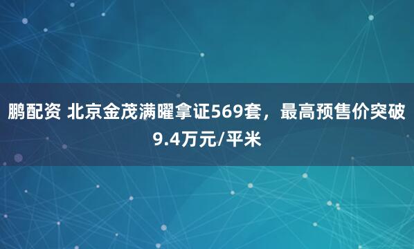 鹏配资 北京金茂满曜拿证569套，最高预售价突破9.4万元/平米