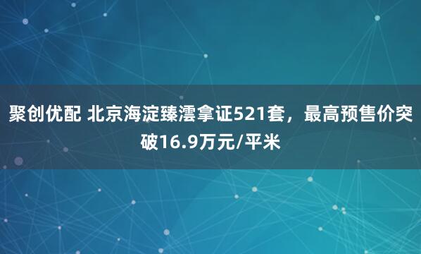聚创优配 北京海淀臻澐拿证521套，最高预售价突破16.9万元/平米