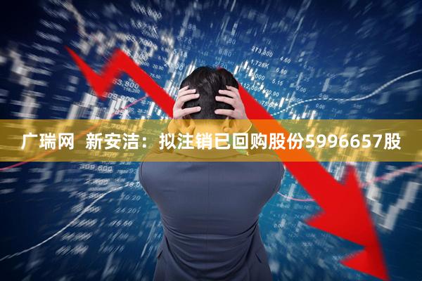 广瑞网  新安洁：拟注销已回购股份5996657股