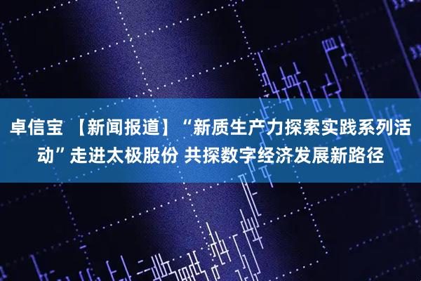 卓信宝 【新闻报道】“新质生产力探索实践系列活动”走进太极股份 共探数字经济发展新路径