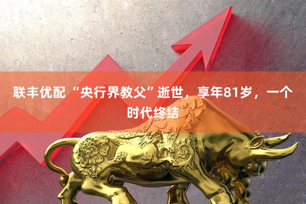 联丰优配 “央行界教父”逝世，享年81岁，一个时代终结