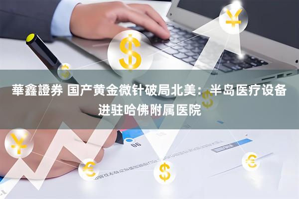 華鑫證券 国产黄金微针破局北美：半岛医疗设备进驻哈佛附属医院