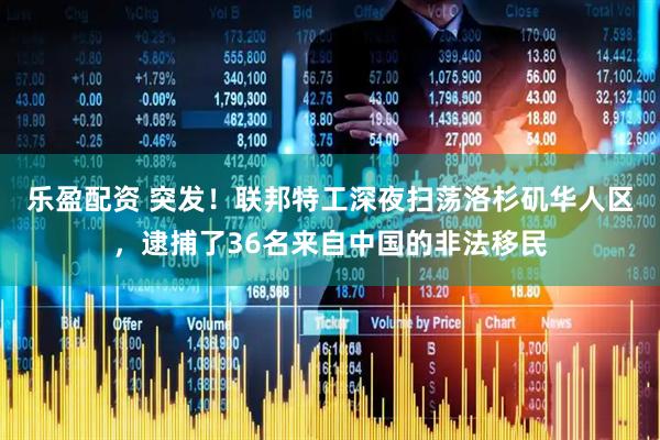乐盈配资 突发！联邦特工深夜扫荡洛杉矶华人区，逮捕了36名来自中国的非法移民