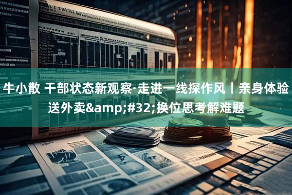 牛小散 干部状态新观察·走进一线探作风丨亲身体验送外卖&#32;换位思考解难题