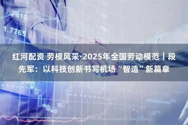 红河配资 劳模风采·2025年全国劳动模范｜段先军：以科技创新书写机场“智造”新篇章