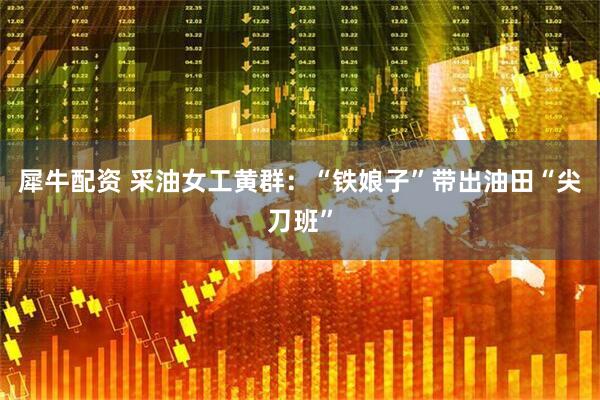 犀牛配资 采油女工黄群：“铁娘子”带出油田“尖刀班”