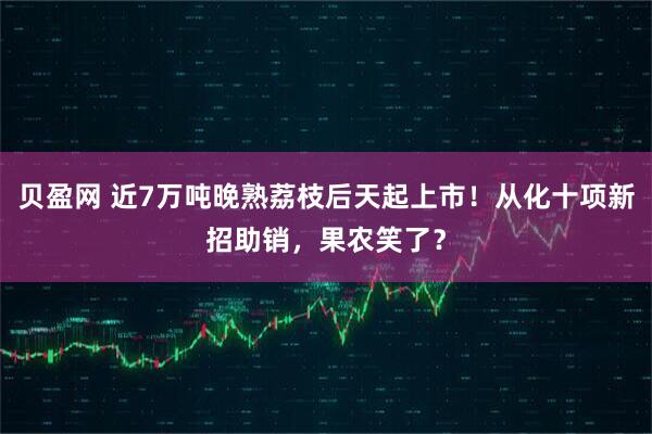 贝盈网 近7万吨晚熟荔枝后天起上市！从化十项新招助销，果农笑了？