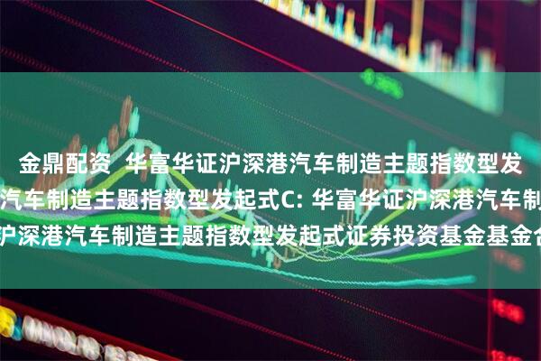 金鼎配资  华富华证沪深港汽车制造主题指数型发起式A,华富华证沪深港汽车制造主题指数型发起式C: 华富华证沪深港汽车制造主题指数型发起式证券投资基金基金合同生效公告