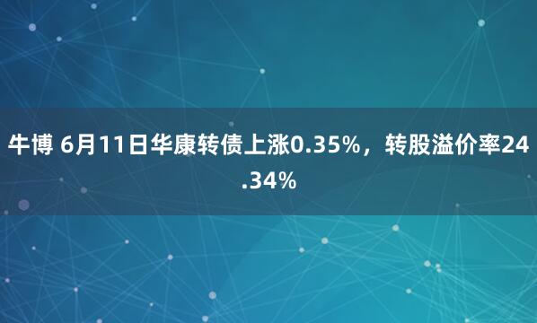 牛博 6月11日华康转债上涨0.35%，转股溢价率24.34%
