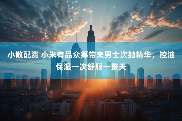 小散配资 小米有品众筹带来男士次抛精华，控油保湿一次舒服一整天