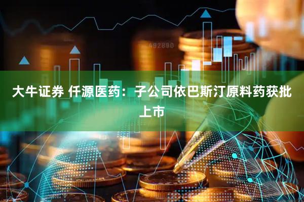 大牛证券 仟源医药：子公司依巴斯汀原料药获批上市