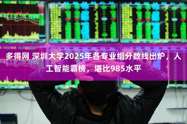 多得网 深圳大学2025年各专业组分数线出炉，人工智能霸榜，堪比985水平