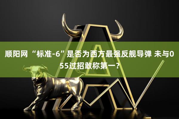 顺阳网 “标准-6”是否为西方最强反舰导弹 未与055过招敢称第一？
