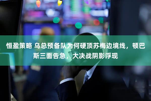 恒盈策略 乌总预备队为何硬顶苏梅边境线，顿巴斯三面告急，大决战阴影浮现