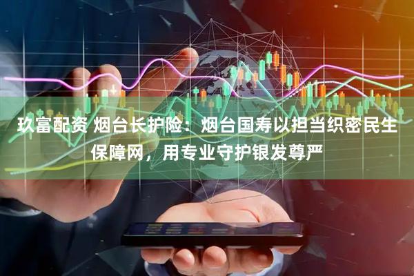玖富配资 烟台长护险：烟台国寿以担当织密民生保障网，用专业守护银发尊严