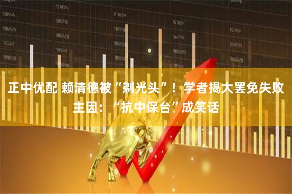 正中优配 赖清德被“剃光头”！学者揭大罢免失败主因：“抗中保台”成笑话