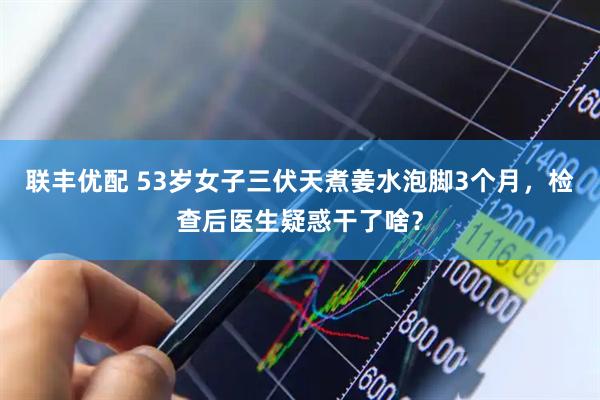 联丰优配 53岁女子三伏天煮姜水泡脚3个月，检查后医生疑惑干了啥？