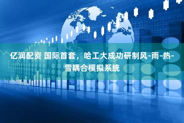 亿润配资 国际首套，哈工大成功研制风-雨-热-雪耦合模拟系统