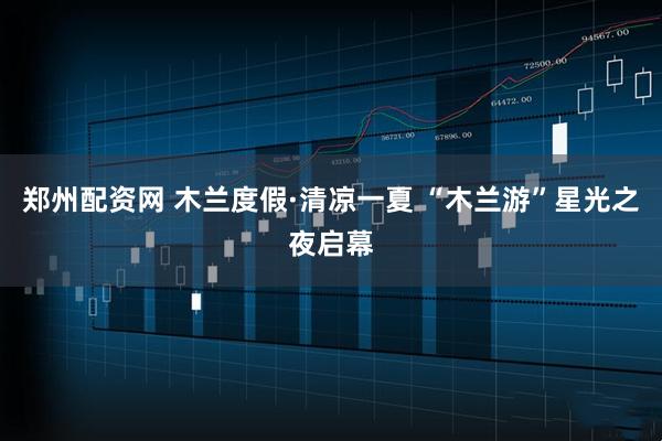 郑州配资网 木兰度假·清凉一夏 “木兰游”星光之夜启幕