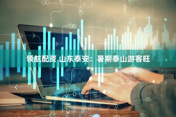 领航配资 山东泰安：暑期泰山游客旺