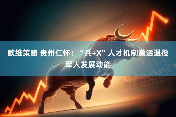 欧维策略 贵州仁怀：“兵+X”人才机制激活退役军人发展动能