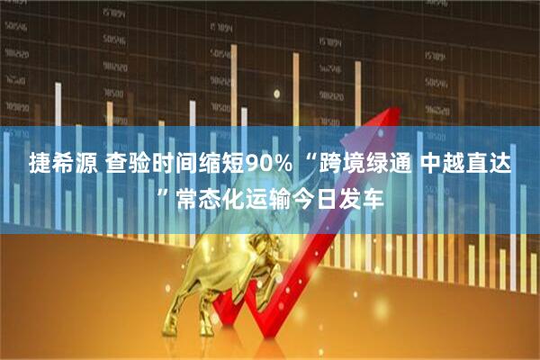 捷希源 查验时间缩短90% “跨境绿通 中越直达”常态化运输今日发车