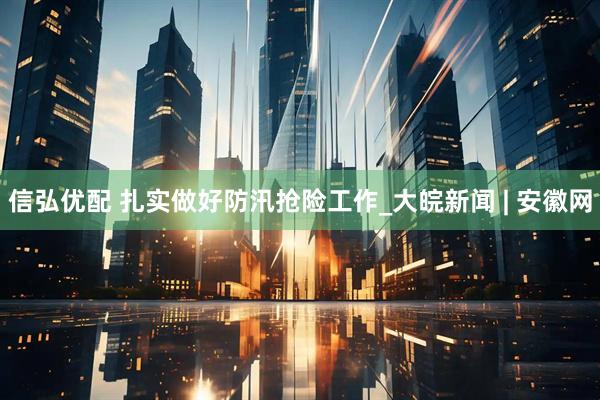 信弘优配 扎实做好防汛抢险工作_大皖新闻 | 安徽网