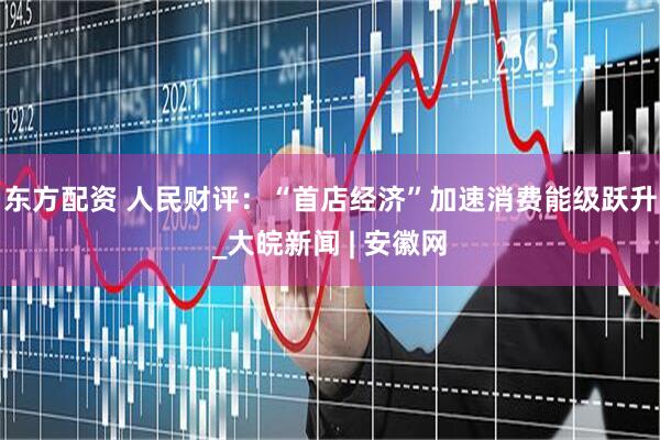 东方配资 人民财评：“首店经济”加速消费能级跃升_大皖新闻 | 安徽网