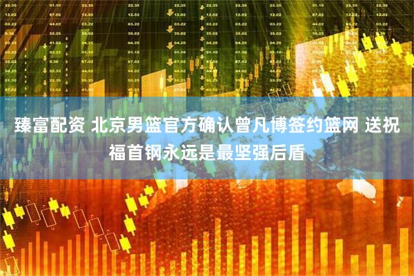 臻富配资 北京男篮官方确认曾凡博签约篮网 送祝福首钢永远是最坚强后盾