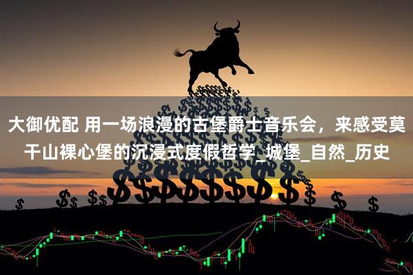 大御优配 用一场浪漫的古堡爵士音乐会，来感受莫干山裸心堡的沉浸式度假哲学_城堡_自然_历史
