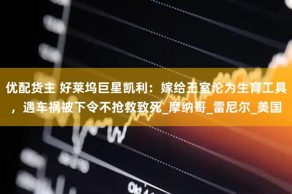 优配货主 好莱坞巨星凯利：嫁给王室沦为生育工具，遇车祸被下令不抢救致死_摩纳哥_雷尼尔_美国