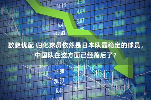 数魅优配 归化球员依然是日本队最稳定的球员，中国队在这方面已经落后了？