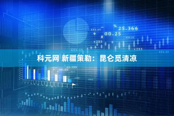 科元网 新疆策勒：昆仑觅清凉