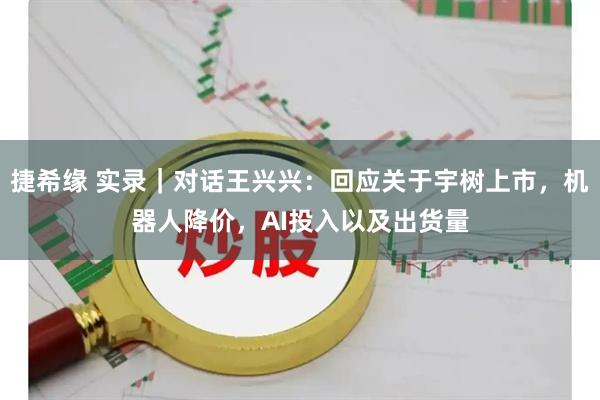 捷希缘 实录｜对话王兴兴：回应关于宇树上市，机器人降价，AI投入以及出货量