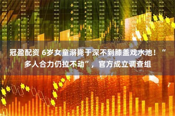 冠盈配资 6岁女童溺毙于深不到膝盖戏水池！“多人合力仍拉不动”，官方成立调查组