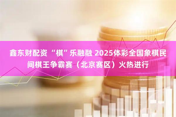鑫东财配资 “棋”乐融融 2025体彩全国象棋民间棋王争霸赛（北京赛区）火热进行