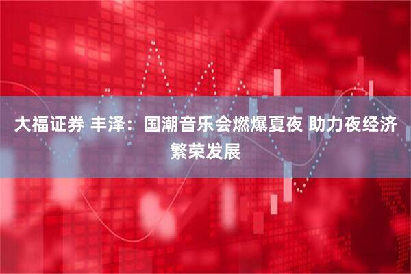 大福证券 丰泽：国潮音乐会燃爆夏夜 助力夜经济繁荣发展