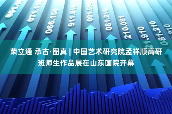 荣立通 承古·图真 | 中国艺术研究院孟祥顺高研班师生作品展在山东画院开幕