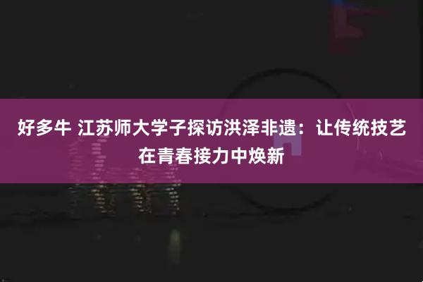 好多牛 江苏师大学子探访洪泽非遗：让传统技艺在青春接力中焕新