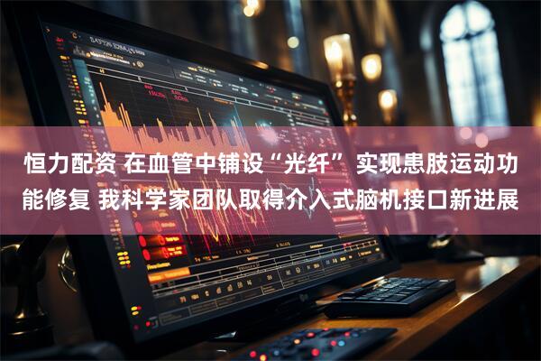 恒力配资 在血管中铺设“光纤” 实现患肢运动功能修复 我科学家团队取得介入式脑机接口新进展