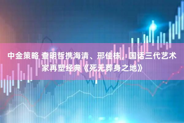 中金策略 查明哲携海清、邢佳栋，国话三代艺术家再塑经典《死无葬身之地》