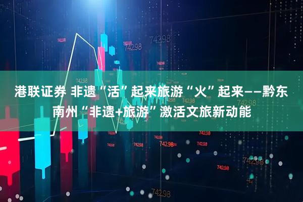港联证券 非遗“活”起来旅游“火”起来——黔东南州“非遗+旅游”激活文旅新动能