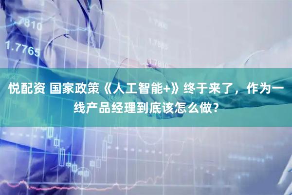 悦配资 国家政策《人工智能+》终于来了，作为一线产品经理到底该怎么做？