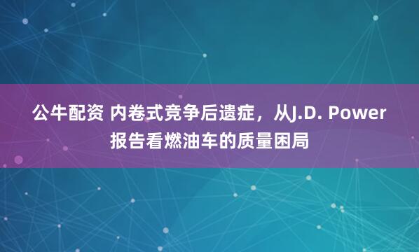 公牛配资 内卷式竞争后遗症，从J.D. Power报告看燃油车的质量困局