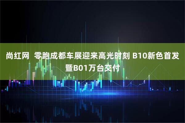 尚红网  零跑成都车展迎来高光时刻 B10新色首发暨B01万台交付