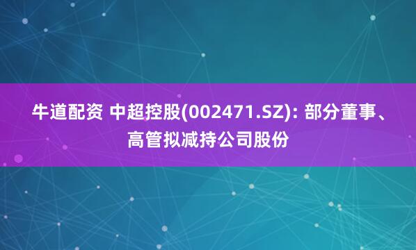 牛道配资 中超控股(002471.SZ): 部分董事、高管拟减持公司股份