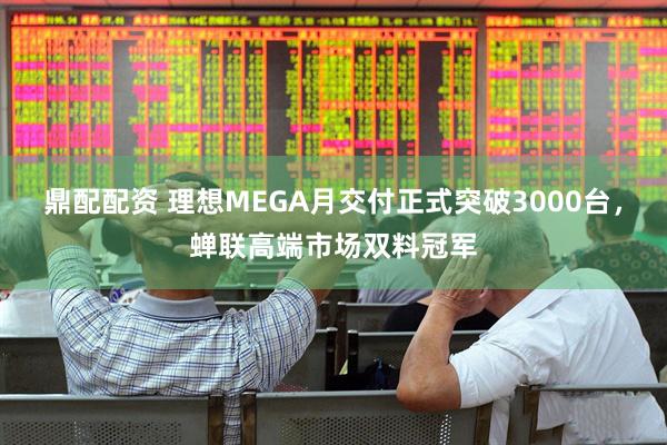 鼎配配资 理想MEGA月交付正式突破3000台，蝉联高端市场双料冠军