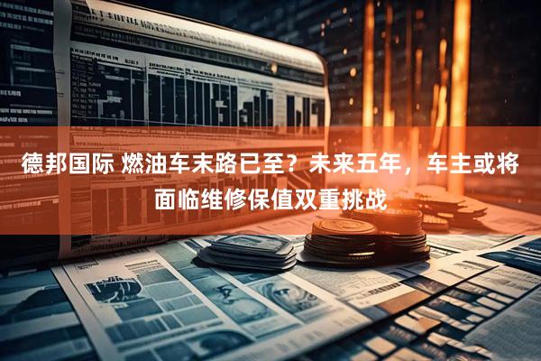 德邦国际 燃油车末路已至？未来五年，车主或将面临维修保值双重挑战