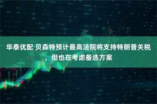 华泰优配 贝森特预计最高法院将支持特朗普关税，但也在考虑备选方案